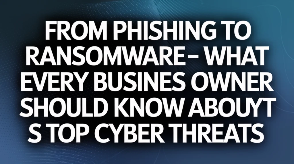 From Phishing to Ransomware—What Every Business Owner Should Know About Today’s Top Cyber Threats